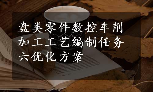 盘类零件数控车削加工工艺编制任务六优化方案