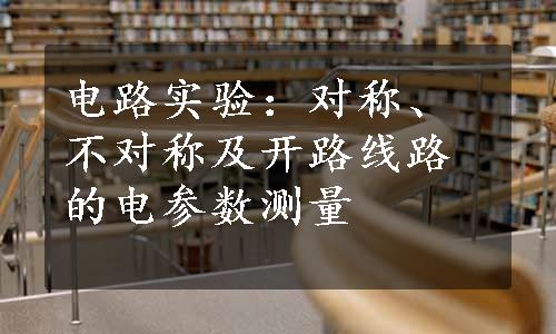 电路实验：对称、不对称及开路线路的电参数测量