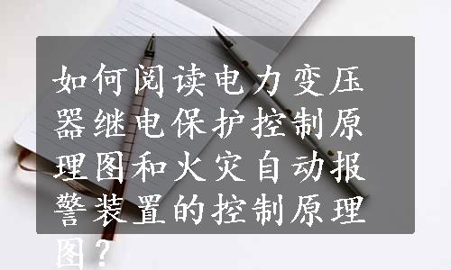 如何阅读电力变压器继电保护控制原理图和火灾自动报警装置的控制原理图？