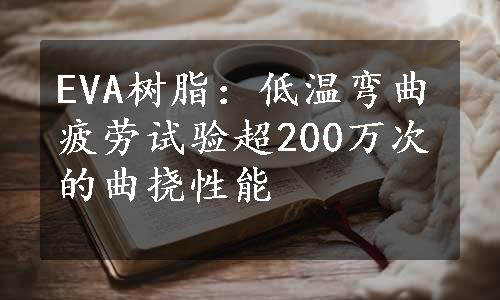 EVA树脂：低温弯曲疲劳试验超200万次的曲挠性能