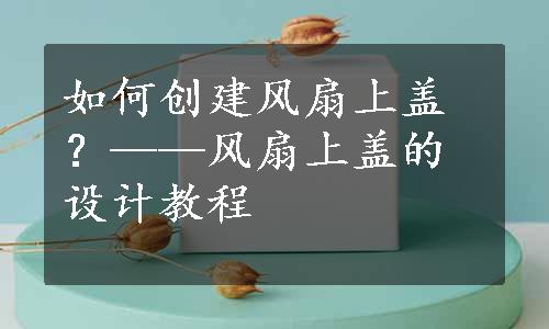 如何创建风扇上盖？——风扇上盖的设计教程