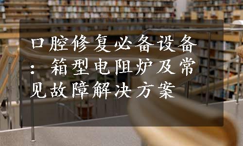 口腔修复必备设备：箱型电阻炉及常见故障解决方案