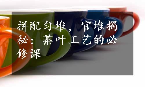 拼配匀堆，官堆揭秘：茶叶工艺的必修课