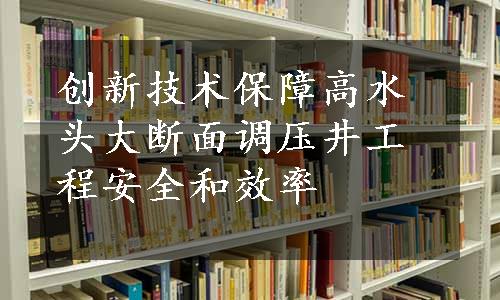 创新技术保障高水头大断面调压井工程安全和效率