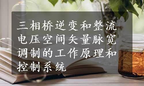 三相桥逆变和整流电压空间矢量脉宽调制的工作原理和控制系统