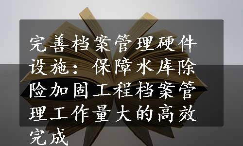 完善档案管理硬件设施：保障水库除险加固工程档案管理工作量大的高效完成