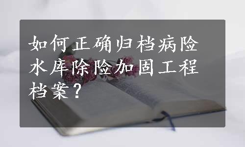 如何正确归档病险水库除险加固工程档案？