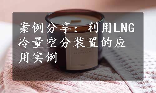 案例分享：利用LNG冷量空分装置的应用实例