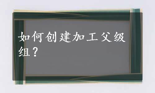 如何创建加工父级组？