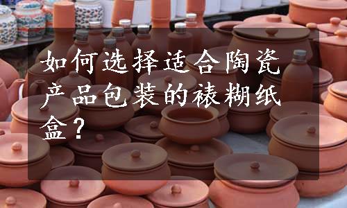 如何选择适合陶瓷产品包装的裱糊纸盒？