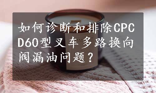 如何诊断和排除CPCD60型叉车多路换向阀漏油问题？