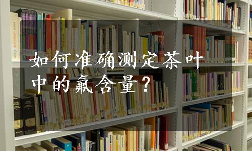 如何准确测定茶叶中的氟含量？