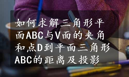 如何求解三角形平面ABC与V面的夹角和点D到平面三角形ABC的距离及投影