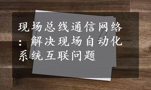 现场总线通信网络：解决现场自动化系统互联问题