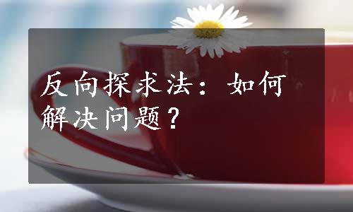 反向探求法：如何解决问题？