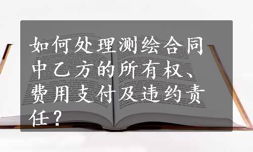 如何处理测绘合同中乙方的所有权、费用支付及违约责任？