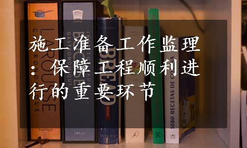 施工准备工作监理：保障工程顺利进行的重要环节