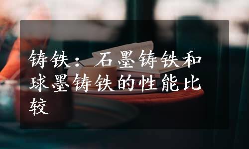 铸铁：石墨铸铁和球墨铸铁的性能比较