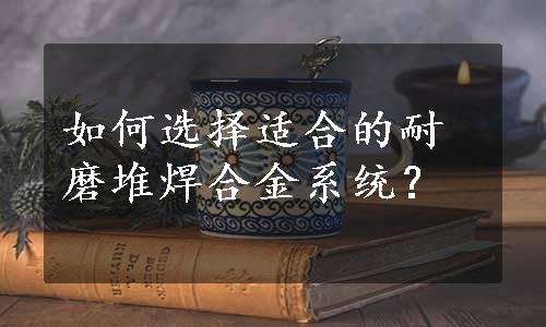 如何选择适合的耐磨堆焊合金系统？