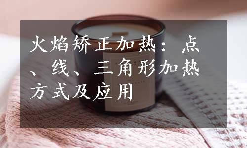 火焰矫正加热：点、线、三角形加热方式及应用