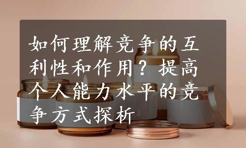 如何理解竞争的互利性和作用？提高个人能力水平的竞争方式探析