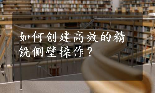 如何创建高效的精铣侧壁操作？