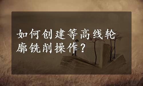 如何创建等高线轮廓铣削操作？