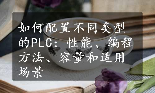 如何配置不同类型的PLC：性能、编程方法、容量和适用场景