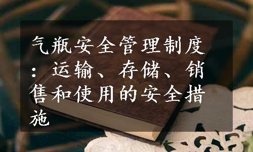 气瓶安全管理制度：运输、存储、销售和使用的安全措施