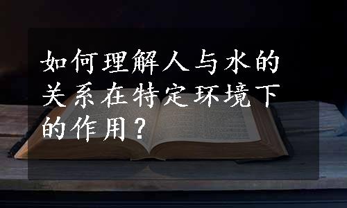 如何理解人与水的关系在特定环境下的作用？