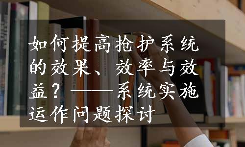 如何提高抢护系统的效果、效率与效益？——系统实施运作问题探讨