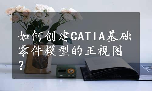 如何创建CATIA基础零件模型的正视图？