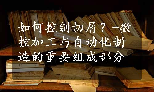 如何控制切屑？-数控加工与自动化制造的重要组成部分