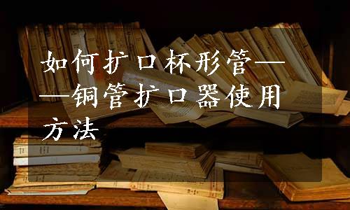 如何扩口杯形管——铜管扩口器使用方法