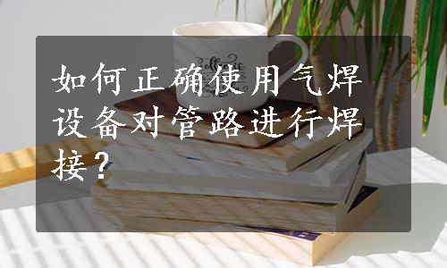 如何正确使用气焊设备对管路进行焊接？