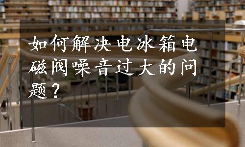 如何解决电冰箱电磁阀噪音过大的问题？