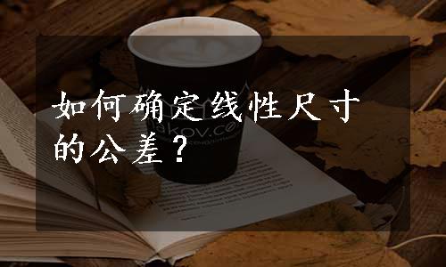 如何确定线性尺寸的公差？