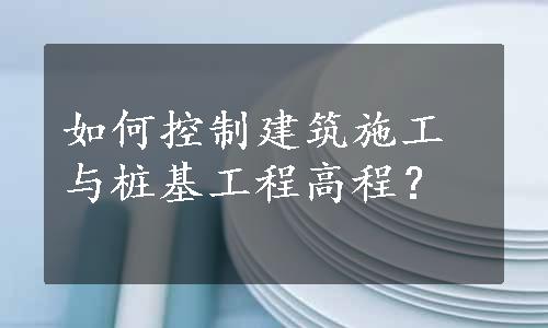 如何控制建筑施工与桩基工程高程？