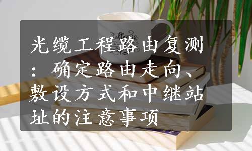 光缆工程路由复测：确定路由走向、敷设方式和中继站址的注意事项