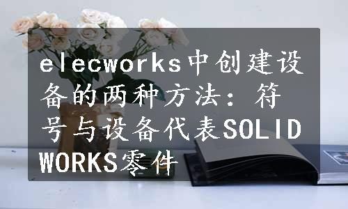 elecworks中创建设备的两种方法：符号与设备代表SOLIDWORKS零件