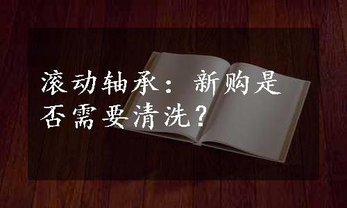 滚动轴承：新购是否需要清洗？