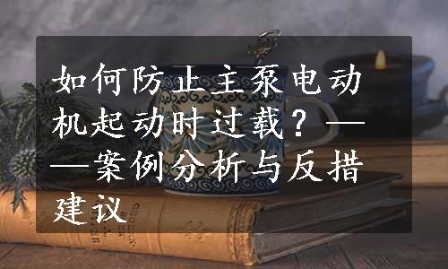 如何防止主泵电动机起动时过载？——案例分析与反措建议