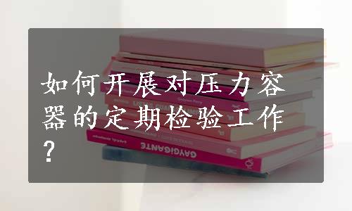 如何开展对压力容器的定期检验工作？