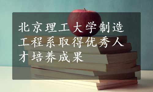 北京理工大学制造工程系取得优秀人才培养成果