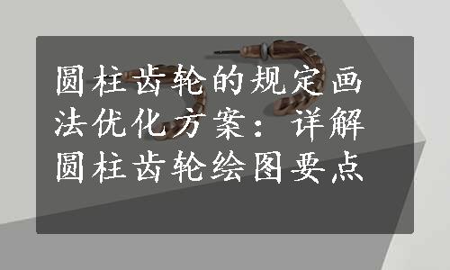 圆柱齿轮的规定画法优化方案：详解圆柱齿轮绘图要点