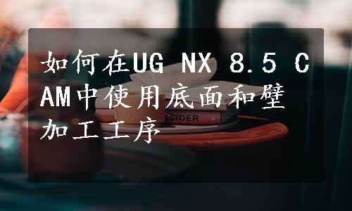 如何在UG NX 8.5 CAM中使用底面和壁加工工序
