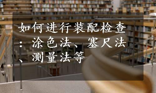 如何进行装配检查：涂色法、塞尺法、测量法等