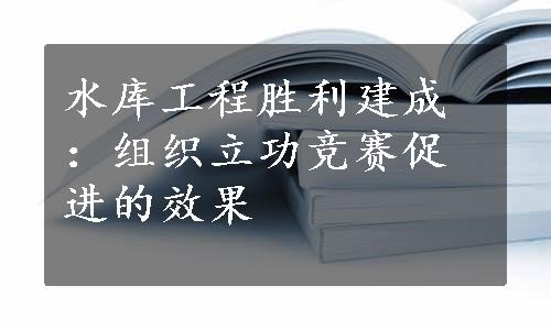 水库工程胜利建成：组织立功竞赛促进的效果