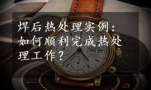 焊后热处理实例：如何顺利完成热处理工作？