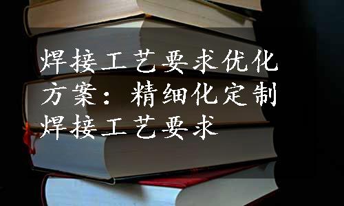 焊接工艺要求优化方案：精细化定制焊接工艺要求